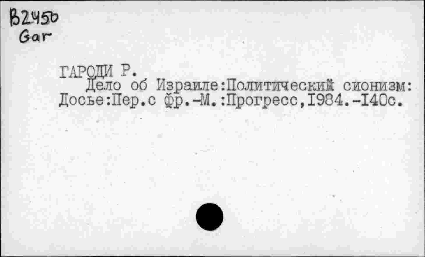 ﻿В2Я5& баг*
гароди р.
Дело об Израиле:Политически! сионизм: Досье Шер.с фр.-М. ’.Прогресс, 1984.-140с.